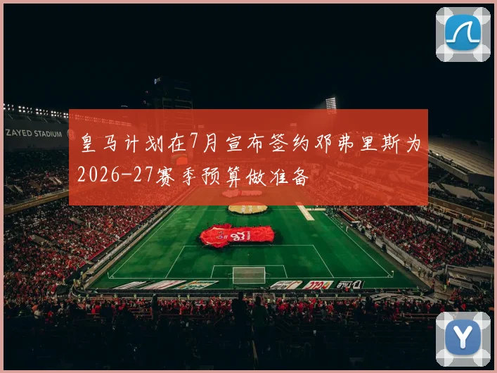 皇马计划在7月宣布签约邓弗里斯为2026-27赛季预算做准备