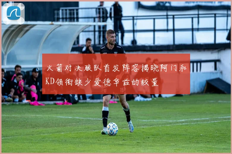 火箭对决狼队首发阵容揭晓阿门和KD领衔缺少爱德华兹的较量