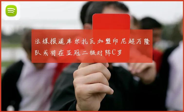 法媒报道库尔扎瓦加盟印尼超万隆队或将在亚冠二级对阵C罗