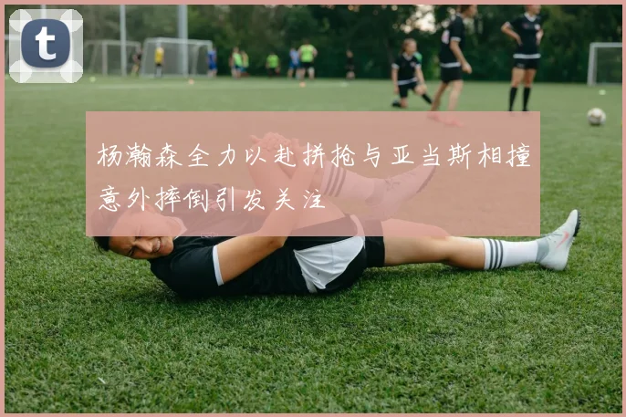 杨瀚森全力以赴拼抢与亚当斯相撞意外摔倒引发关注