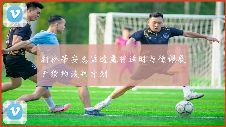 科林蒂安总监透露将适时与德佩展开续约谈判计划