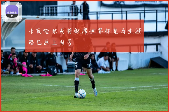 卡瓦哈尔或将缺席世界杯皇马生涯恐已画上句号
