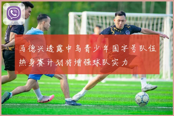 马德兴透露中乌青少年国字号队伍热身赛计划将增强球队实力