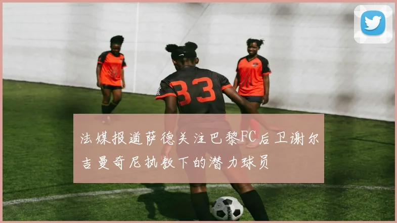 法媒报道萨德关注巴黎FC后卫谢尔吉曼奇尼执教下的潜力球员