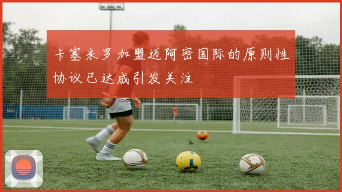 卡塞米罗加盟迈阿密国际的原则性协议已达成引发关注