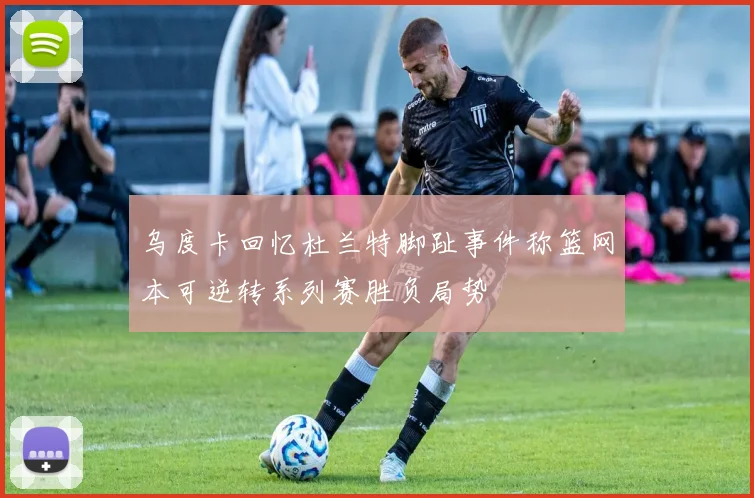 乌度卡回忆杜兰特脚趾事件称篮网本可逆转系列赛胜负局势
