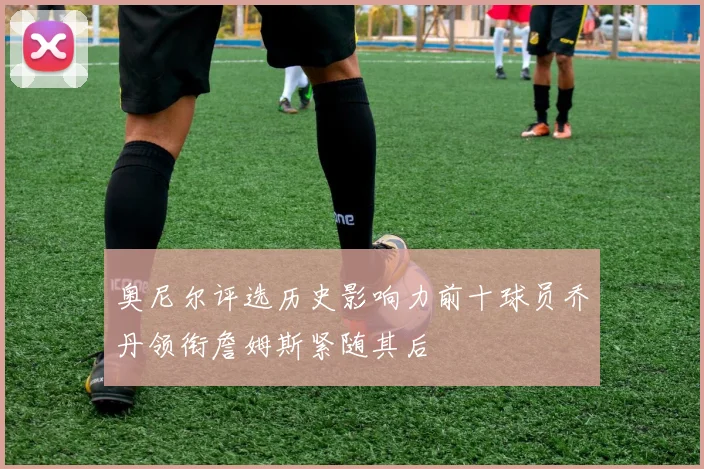 奥尼尔评选历史影响力前十球员乔丹领衔詹姆斯紧随其后