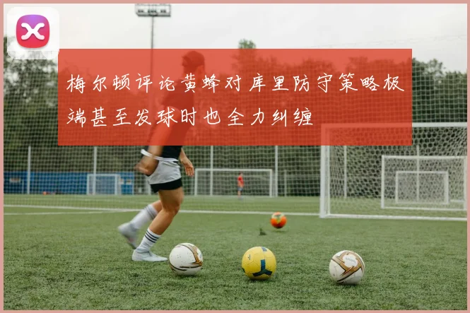 梅尔顿评论黄蜂对库里防守策略极端甚至发球时也全力纠缠