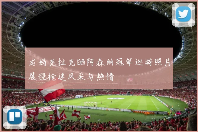 龙妈克拉克晒阿森纳冠军巡游照片展现枪迷风采与热情