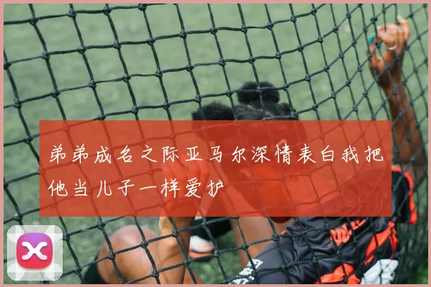 弟弟成名之际亚马尔深情表白我把他当儿子一样爱护