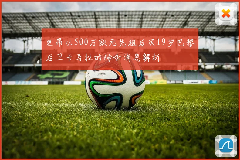 里昂以500万欧元先租后买19岁巴黎后卫卡马拉的转会消息解析