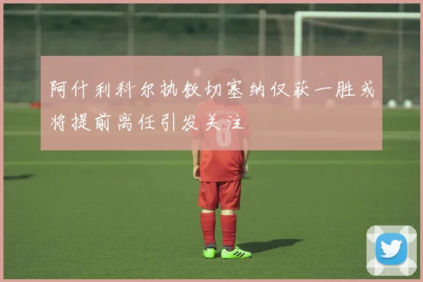 阿什利科尔执教切塞纳仅获一胜或将提前离任引发关注