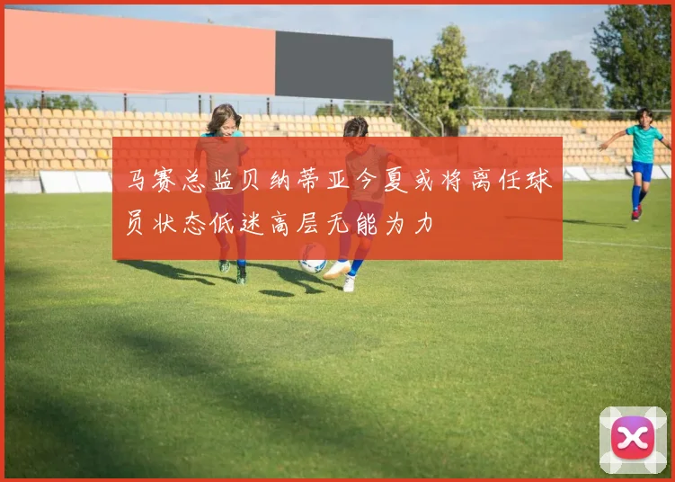 马赛总监贝纳蒂亚今夏或将离任球员状态低迷高层无能为力