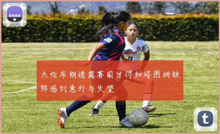杰伦布朗透露赛前才得知塔图姆缺阵感到意外与失望