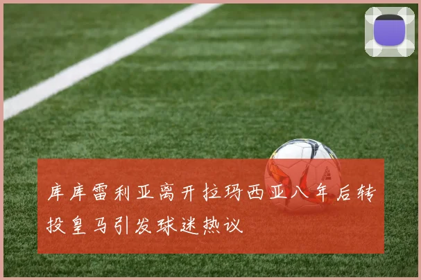 库库雷利亚离开拉玛西亚八年后转投皇马引发球迷热议