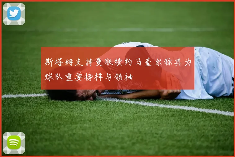 斯塔姆支持曼联续约马奎尔称其为球队重要榜样与领袖
