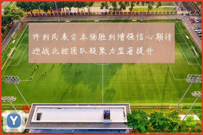 许利民表示本场胜利增强信心期待迎战北控团队凝聚力显著提升