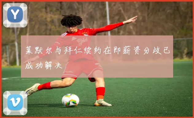 莱默尔与拜仁续约在即薪资分歧已成功解决