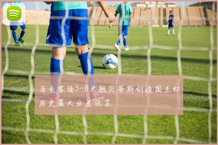 马竞客场5-0大胜贝蒂斯创造国王杯历史最大分差记录