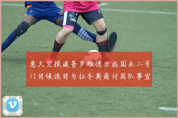 意天空报道普罗维德尔成国米二号门将候选将与拉齐奥商讨离队事宜