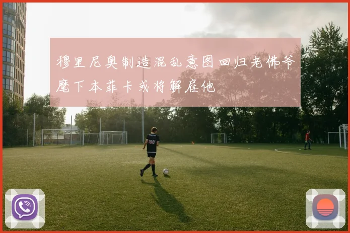 穆里尼奥制造混乱意图回归老佛爷麾下本菲卡或将解雇他