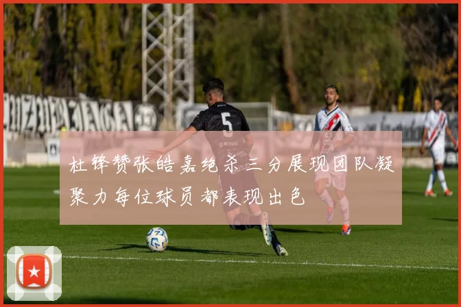 杜锋赞张皓嘉绝杀三分展现团队凝聚力每位球员都表现出色