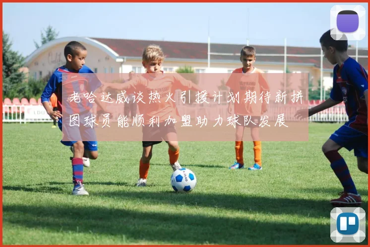 老哈达威谈热火引援计划期待新拼图球员能顺利加盟助力球队发展