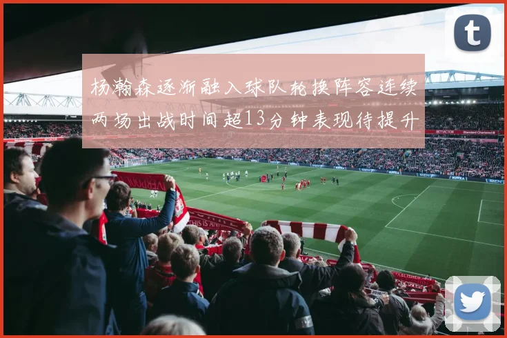 杨瀚森逐渐融入球队轮换阵容连续两场出战时间超13分钟表现待提升