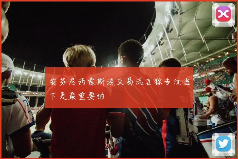 安芬尼西蒙斯谈交易流言称专注当下是最重要的