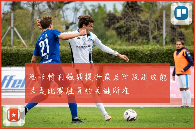 洛卡特利强调提升最后阶段进攻能力是比赛胜负的关键所在