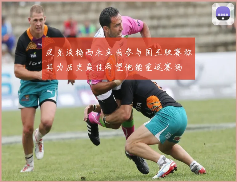 皮克谈梅西未来或参与国王联赛称其为历史最佳希望他能重返赛场